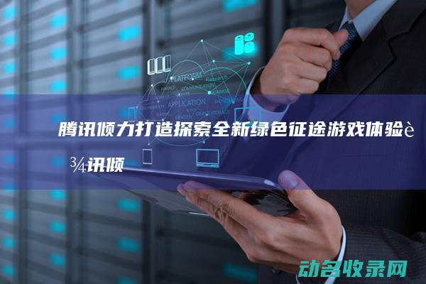 腾讯倾力打造 探索全新绿色征途游戏体验 (腾讯倾力打造的公司)