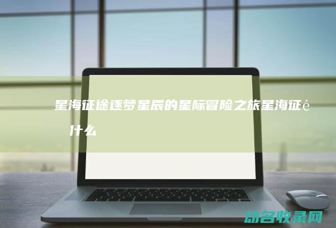 星海征途 逐梦星辰的星际冒险之旅 (星海征途什么意思)