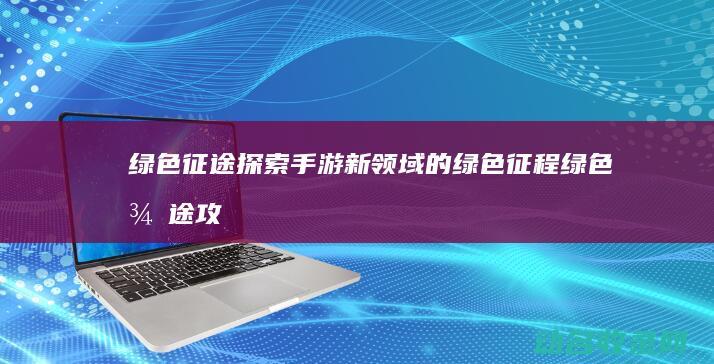 绿色征途 探索手游新领域的绿色征程 (绿色征途攻略心得)