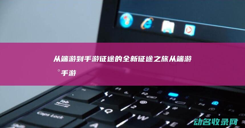 从端游到手游 征途的全新征途之旅 (从端游到手游要多久)